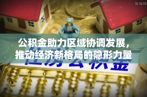 西固公积金助力区域协调发展，推动经济新格局的隐形力量