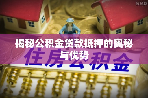 西固揭秘公积金贷款抵押的奥秘与优势