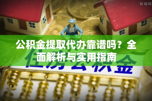 西固公积金提取代办靠谱吗？全面解析与实用指南