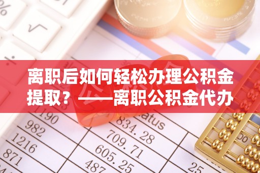 西固离职后如何轻松办理公积金提取？——离职公积金代办提取服务详解