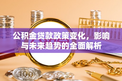西固公积金贷款政策变化，影响与未来趋势的全面解析