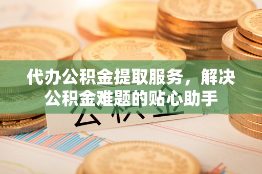 西固代办公积金提取服务，解决公积金难题的贴心助手