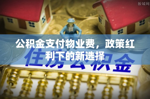 西固公积金支付物业费，政策红利下的新选择