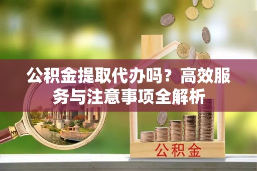 西固公积金提取代办吗？高效服务与注意事项全解析