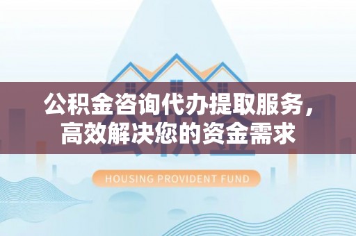 西固公积金咨询代办提取服务，高效解决您的资金需求