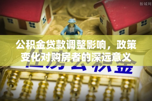 西固公积金贷款调整影响，政策变化对购房者的深远意义