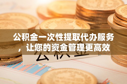 西固公积金一次性提取代办服务，让您的资金管理更高效