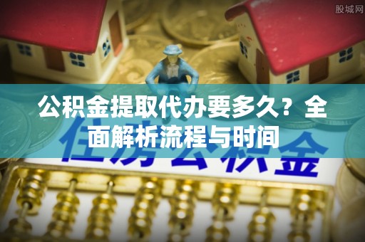 西固公积金提取代办要多久？全面解析流程与时间