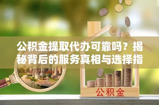 西固公积金提取代办可靠吗？揭秘背后的服务真相与选择指南