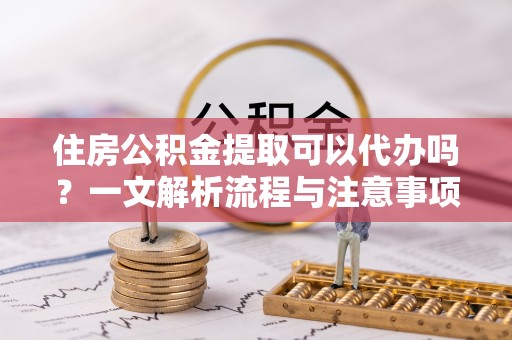 西固住房公积金提取可以代办吗？一文解析流程与注意事项