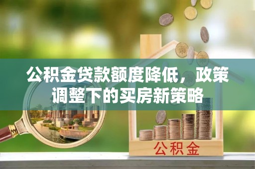 西固公积金贷款额度降低，政策调整下的买房新策略