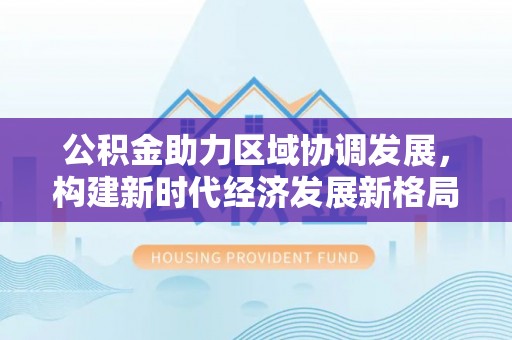 西固公积金助力区域协调发展，构建新时代经济发展新格局