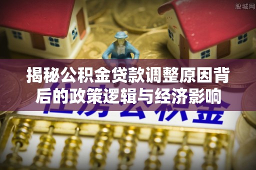 西固揭秘公积金贷款调整原因背后的政策逻辑与经济影响