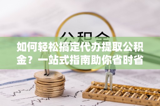 西固如何轻松搞定代办提取公积金？一站式指南助你省时省心