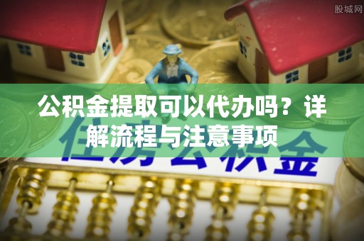 西固公积金提取可以代办吗？详解流程与注意事项