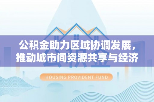 西固公积金助力区域协调发展，推动城市间资源共享与经济均衡发展