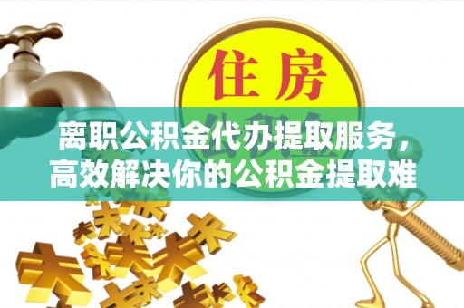 西固离职公积金代办提取服务，高效解决你的公积金提取难题