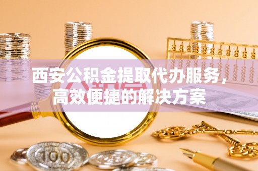西固西安公积金提取代办服务，高效便捷的解决方案