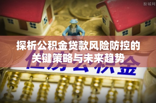 西固探析公积金贷款风险防控的关键策略与未来趋势