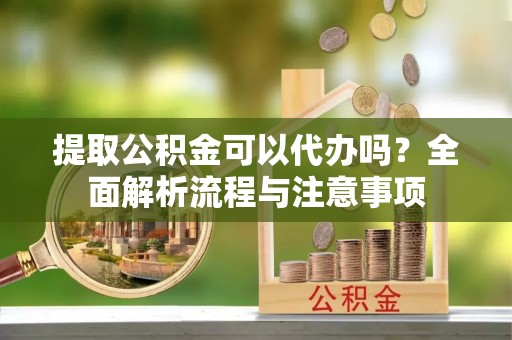 西固提取公积金可以代办吗？全面解析流程与注意事项