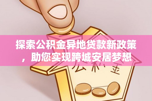 西固探索公积金异地贷款新政策，助您实现跨城安居梦想