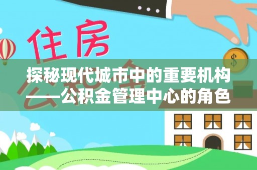 西固探秘现代城市中的重要机构——公积金管理中心的角色与使命