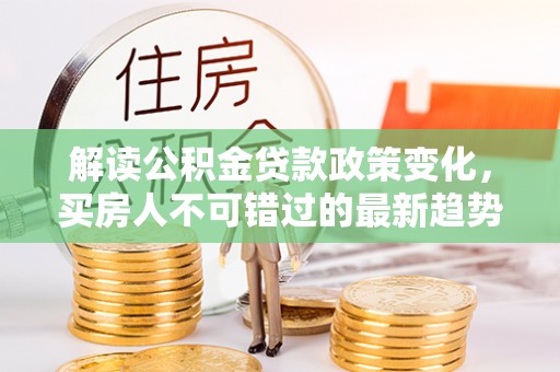 西固解读公积金贷款政策变化，买房人不可错过的最新趋势
