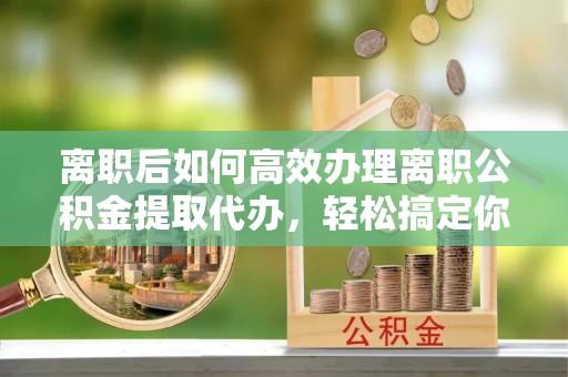 西固离职后如何高效办理离职公积金提取代办，轻松搞定你的公积金