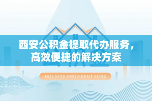 西固西安公积金提取代办服务，高效便捷的解决方案
