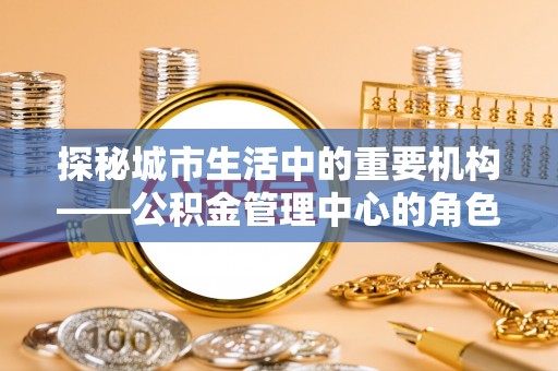 西固探秘城市生活中的重要机构——公积金管理中心的角色与意义