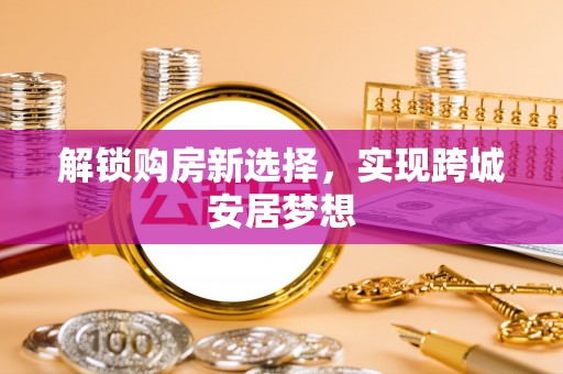 西固解锁购房新选择，实现跨城安居梦想