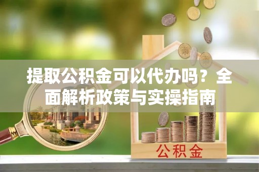 西固提取公积金可以代办吗？全面解析政策与实操指南